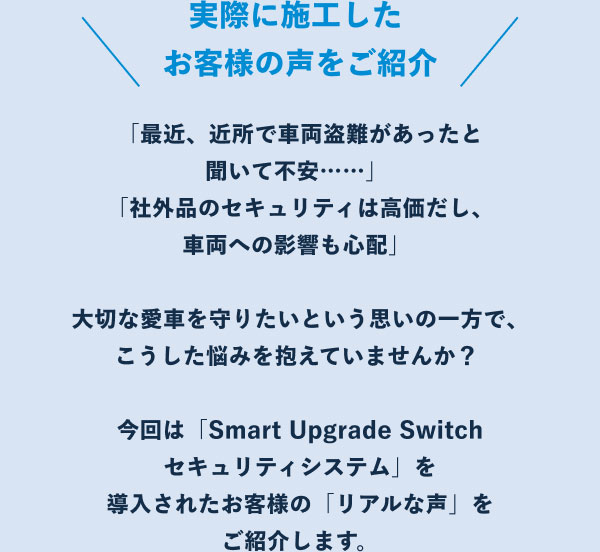 ＼実際に施工したお客様の声をご紹介／ 「最近、近所で車両盗難があったと聞いて不安……」「社外品のセキュリティは高価だし、車両への影響も心配」大切な愛車を守りたいという思いの一方で、こうした悩みを抱えていませんか？今回は「Smart Upgrade Switch セキュリティシステム」を導入されたお客様の「リアルな声」をご紹介します。