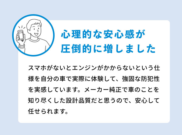 心理的な安心感が圧倒的に増しました スマホがないとエンジンがかからないという仕様を自分の車で実際に体験して、強固な防犯性を実感しています。メーカー純正で車のことを知り尽くした設計品質だと思うので、安心して任せられます。