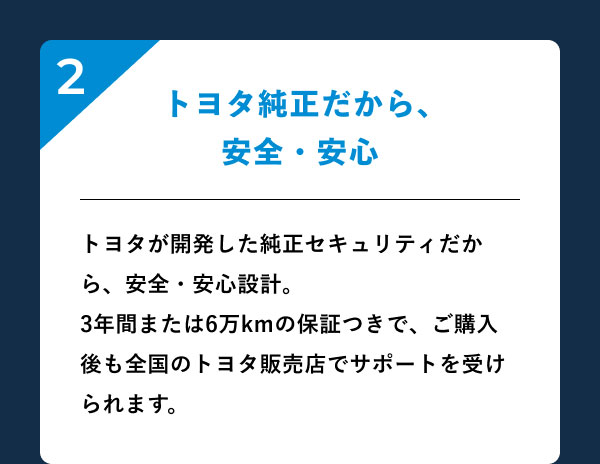2.トヨタ純正だから、安全・安心 トヨタが開発した純正セキュリティだから、安全・安心設計。3年間または6万kmの保証つきで、ご購入後も全国のトヨタ販売店でサポートを受けられます。