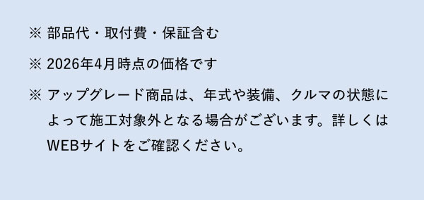 ※部品代・取付費・保証含む ※2026年4月時点の価格です ※アップグレード商品は、年式や装備、クルマの状態によって施工対象外となる場合がございます。詳しくはWEBサイトをご確認ください。