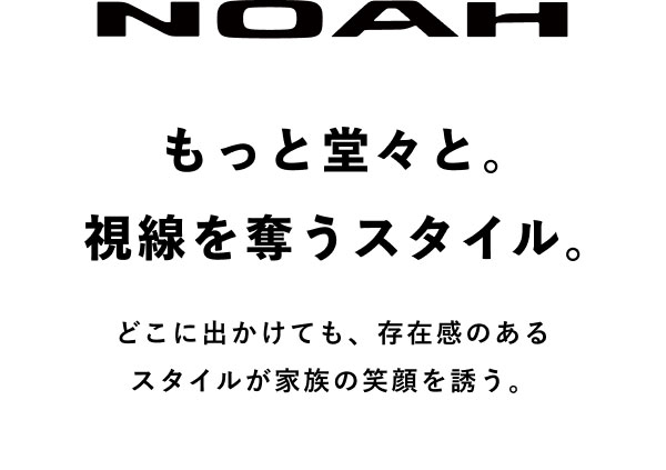 NOAH もっと堂々と。視線を奪うスタイル。 どこに出かけても、存在感のあるスタイルが家族の笑顔を誘う。