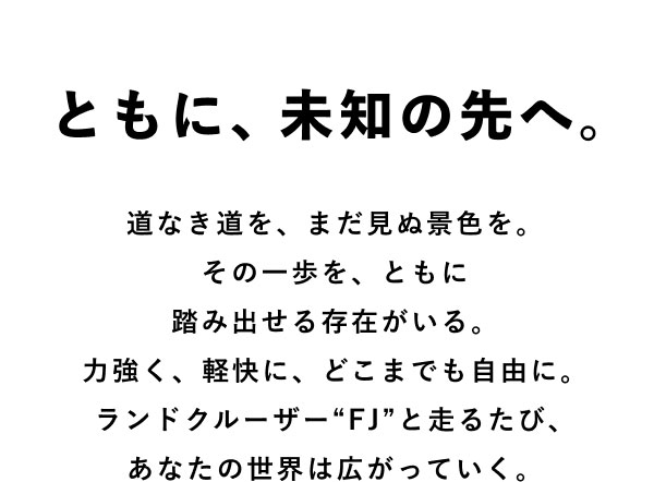 ともに、未知の先へ。 道なき道を、まだ見ぬ景色を。その一歩を、ともに踏み出せる存在がいる。力強く、軽快に、どこまでも自由に。ランドクルーザー“FJ”と走るたび、あなたの世界は広がっていく。