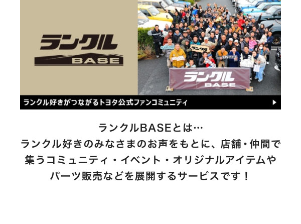 ランクルBASEとは… ランクル好きのみなさまのお声をもとに、店舗・仲間で集うコミュニティ・イベント・オリジナルアイテムやパーツ販売などを展開するサービスです！