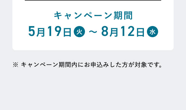 キャンペーン期間 5月19日(火)～8月12日(水) ※キャンペーン期間内にお申込みした方が対象です。