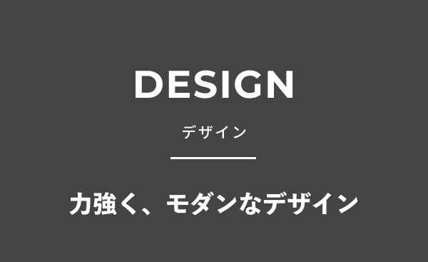 DESIGN デザイン 力強く、モダンなデザイン