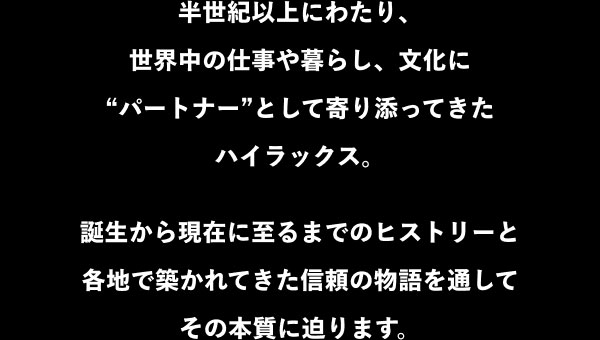 半世紀以上にわたり、世界中の仕事や暮らし、文化に“パートナー”として寄り添ってきたハイラックス。誕生から現在に至るまでのヒストリーと各地で築かれてきた信頼の物語を通してその本質に迫ります。