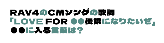RAV4のCMソングの歌詞「LOVE FOR ●● 伝説になりたいぜ」●●に入る言葉は？