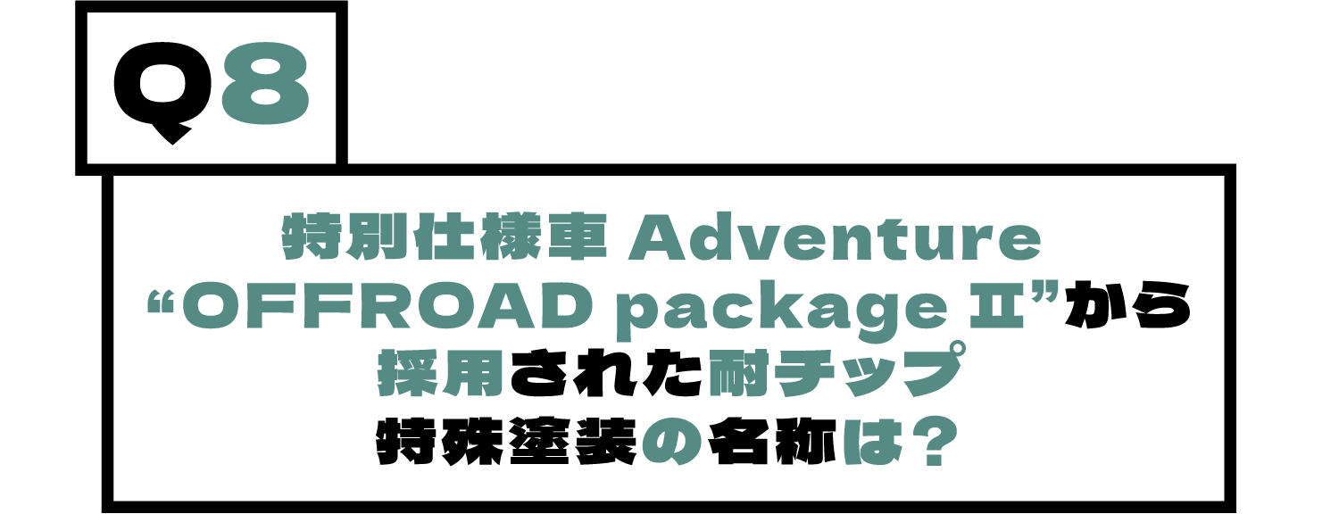 Q8.特別仕様車 Adventure “OFFROAD package Ⅱ”から採用された耐チップ特殊塗装の名称は？