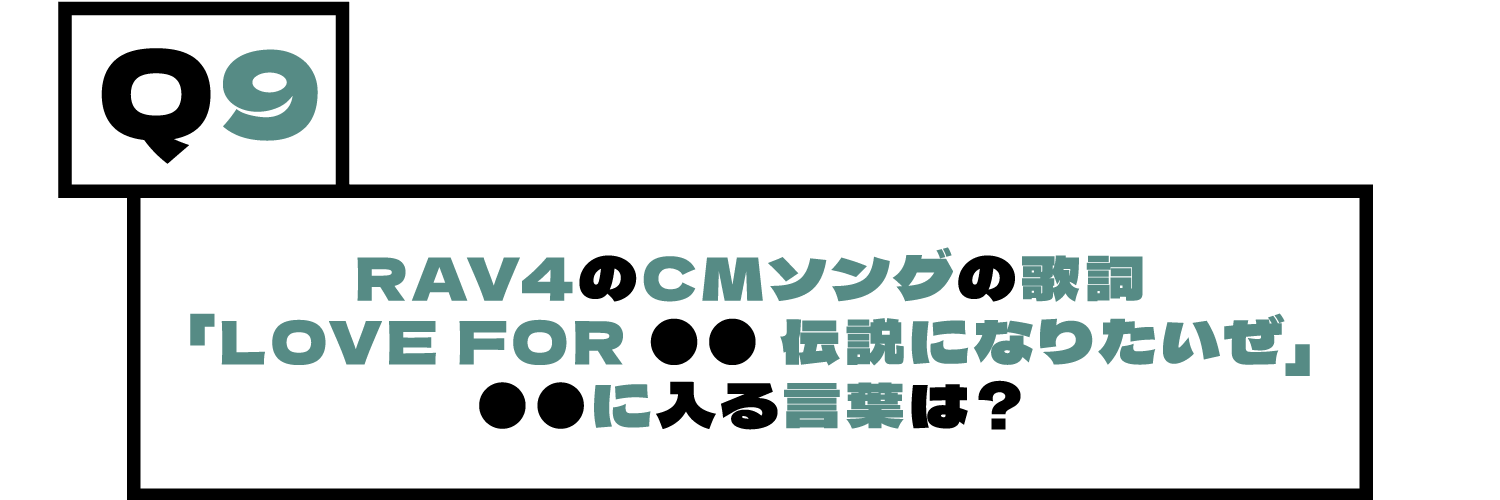 Q9.RAV4のCMソングの歌詞「LOVE FOR ●● 伝説になりたいぜ」●●に入る言葉は？