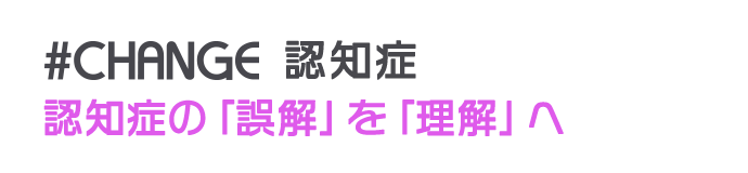 #CHANGE 認知症 認知症の「誤解」を「理解」へ