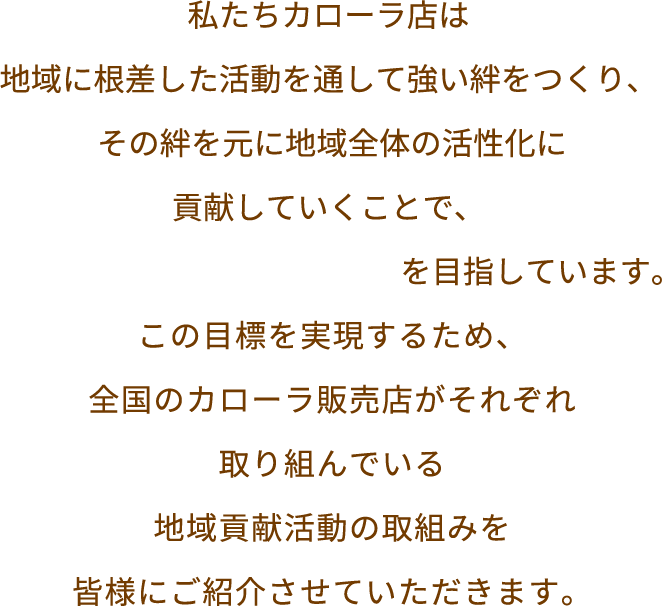 私たちカローラ店は地域に根差した活動を通して強い絆をつくり、 その絆を元に地域全体の活性化に貢献していくことで、「街いちばんのお店づくり」を目指しています。この目標を実現するため、全国のカローラ販売店がそれぞれ取り組んでいる地域貢献活動の取組みを皆様にご紹介させていただきます。