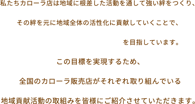 私たちカローラ店は地域に根差した活動を通して強い絆をつくり、 その絆を元に地域全体の活性化に貢献していくことで、 「街いちばんのお店づくり」を目指しています。この目標を実現するため、全国のカローラ販売店がそれぞれ取り組んでいる地域貢献活動の取組みを皆様にご紹介させていただきます。