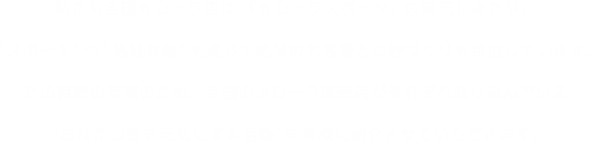 「あなたの街のカローラ店」 私たちカローラ店は地域に根差した活動を通して強い絆をつくり、その絆を元に地域全体の活性化に貢献していくことで、「街いちばんのお店づくり」を目指しています。この目標を実現するため、全国のカローラ販売店がそれぞれ取り組んでいる地域貢献活動の取組みを皆様にご紹介させていただきます。