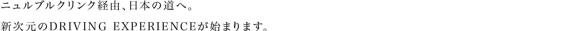 ニュルブルクリンク経由、日本の道へ。新次元のDRIVING EXPERIENCEが始まります。