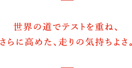 世界の道でテストを重ね、さらに高めた、走りの気持ちよさ。