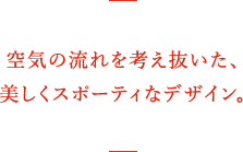 空気の流れを考え抜いた、美しくスポーティなデザイン。