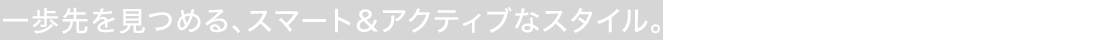 一歩先を見つめる、スマート＆アクティブなスタイル。