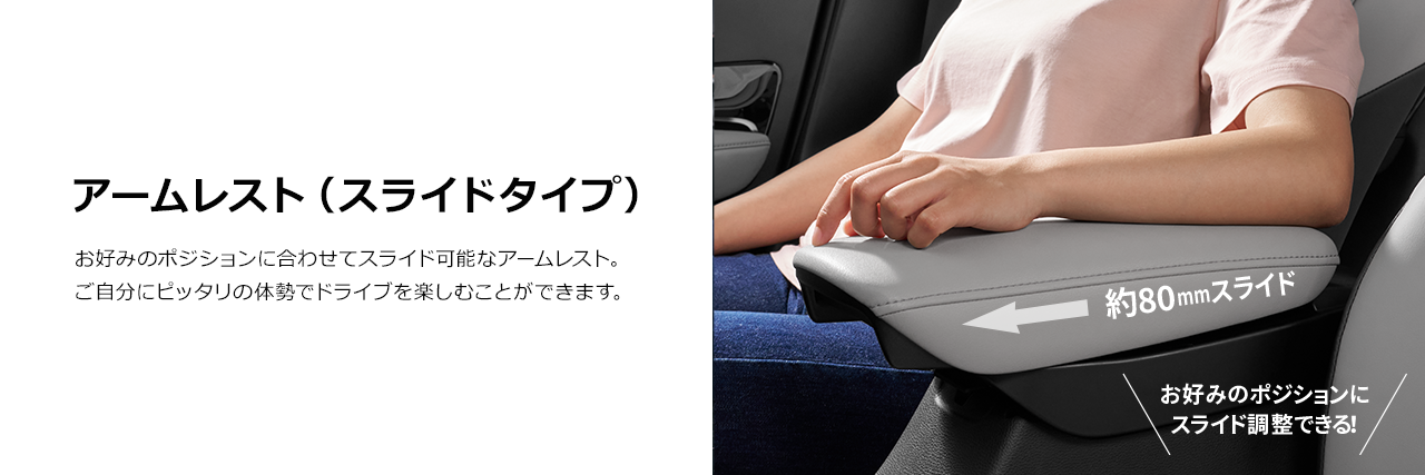 アームレスト（スライドタイプ） お好みのポジションに合わせてスライド可能なアームレスト。ご自分にピッタリの体勢でドライブを楽しむことができます。