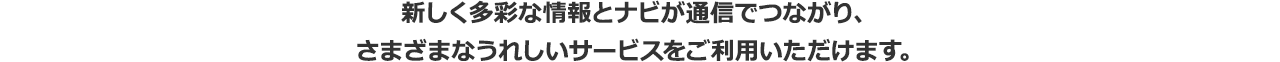 新しく多彩な情報とナビが通信でつながり、さまざまなうれしいサービスをご利用いただけます。