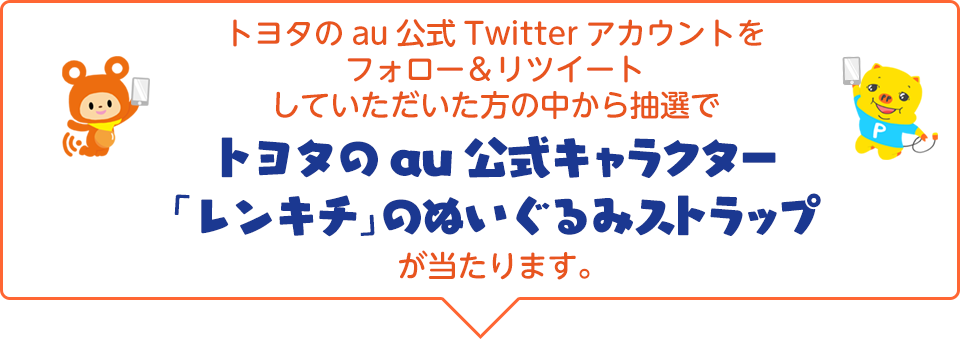 トヨタのau公式Twitterアカウントをフォロー＆リツイートしていただいた方の中から抽選でトヨタのau公式キャラクター「レンキチ」のぬいぐるみストラップが当たります。