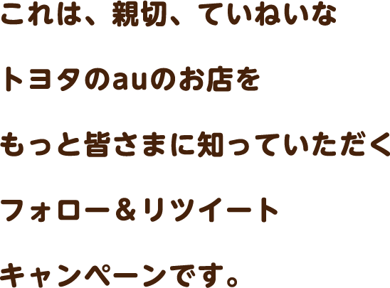 これは、親切、ていねいなトヨタのauのお店をもっと皆さまに知っていただくフォロー＆リツイートキャンペーンです。