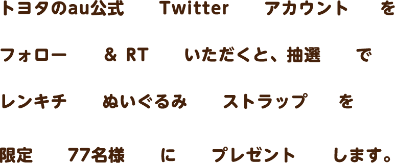 トヨタのau公式Twitterアカウントをフォロー＆RTいただくと、抽選でレンキチぬいぐるみストラップを限定77名様にプレゼントします。