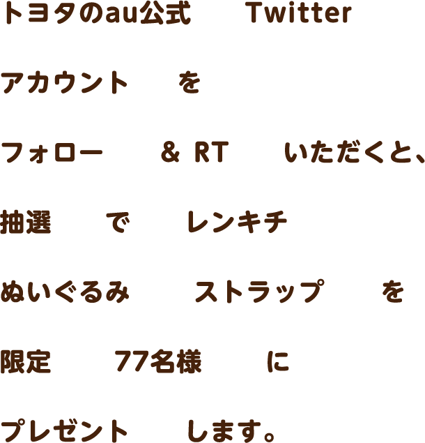 トヨタのau公式Twitterアカウントをフォロー＆RTいただくと、抽選でレンキチぬいぐるみストラップを限定77名様にプレゼントします。