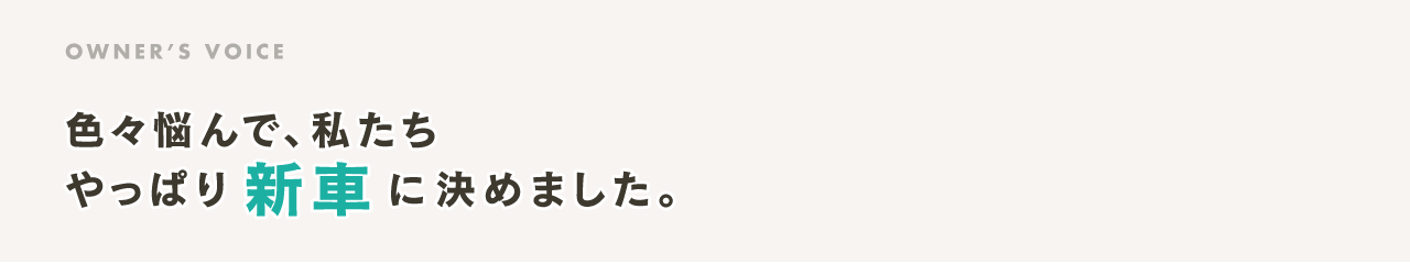 OWNER’S VOICE 色々悩んで、私たち やっぱり新車に決めました。