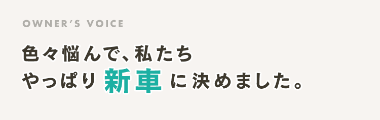 OWNER’S VOICE 色々悩んで、私たち やっぱり新車に決めました。