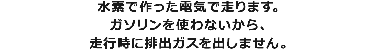 水素で作った電気で走ります。ガソリンを使わないから、走行時に排出ガスを出しません。