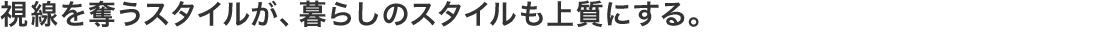 視線を奪うスタイルが、暮らしのスタイルも上質にする。