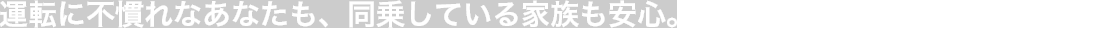 運転に不慣れなあなたも、同乗している家族も安心。