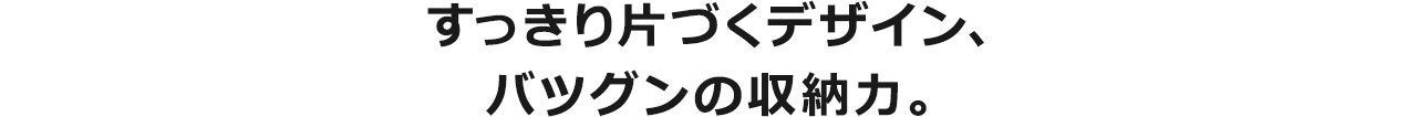 すっきり片づくデザイン、バツグンの収納力。