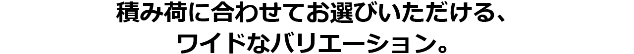 積み荷に合わせてお選びいただける、ワイドなバリエーション。