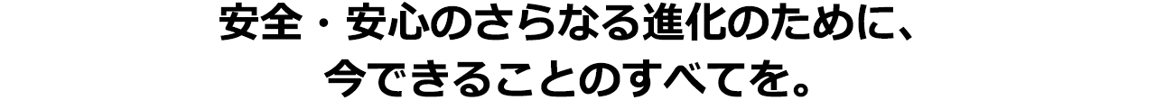 安心・安全のさらなる進化のために、今できることのすべてを。