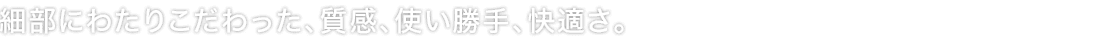細部にわたりこだわった、質感、使い勝手、快適さ。